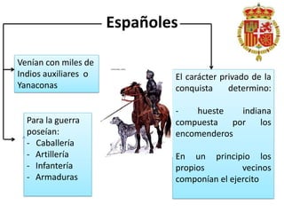 Españoles
Venían con miles de
Indios auxiliares o
Yanaconas
Para la guerra
poseían:
- Caballería
- Artillería
- Infantería
- Armaduras
El carácter privado de la
conquista determino:
- hueste indiana
compuesta por los
encomenderos
En un principio los
propios vecinos
componían el ejercito
 