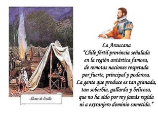 La Araucana
“Chile fértil provincia señalada
en la región antártica famosa,
de remotas naciones respetada
por fuerte, principal y poderosa.
La gente que produce es tan granada,
tan soberbia, gallarda y belicosa,
que no ha sido por rey jamás regida
ni a extranjero dominio sometida.”
 