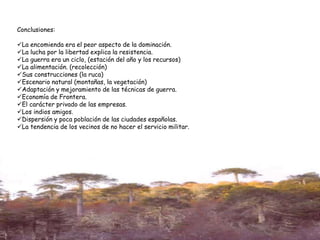 Conclusiones:
La encomienda era el peor aspecto de la dominación.
La lucha por la libertad explica la resistencia.
La guerra era un ciclo, (estación del año y los recursos)
La alimentación. (recolección)
Sus construcciones (la ruca)
Escenario natural (montañas, la vegetación)
Adaptación y mejoramiento de las técnicas de guerra.
Economía de Frontera.
El carácter privado de las empresas.
Los indios amigos.
Dispersión y poca población de las ciudades españolas.
La tendencia de los vecinos de no hacer el servicio militar.
 