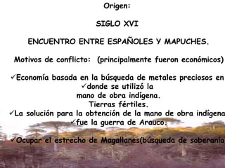 Origen:
SIGLO XVI
ENCUENTRO ENTRE ESPAÑOLES Y MAPUCHES.
Motivos de conflicto: (principalmente fueron económicos)
Economía basada en la búsqueda de metales preciosos en
donde se utilizó la
mano de obra indígena.
Tierras fértiles.
La solución para la obtención de la mano de obra indígena
fue la guerra de Arauco.
Ocupar el estrecho de Magallanes(búsqueda de soberanía)
 
