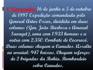 4ª Campanha: 16 de junho a 5 de outubro
de 1897 Expedição comandada pelo
General Artur Oscar, dividida em duas
colunas (Gen. João Barbosa e Amaral
Savaget), uma com 1.933 homens e a
outra com 2.350. Combate de Cocorocó.
Duas colunas chegam a Canudos. Assalto
ao arraial: 947 baixas. Chegam reforços
de 2 brigadas da Bahia. Bombardeio
sobre Canudos.

 