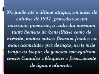 De junho até o último ataque, em inicio de
outubro de 1897, procedeu-se um
massacre pavoroso, a cada dia morriam
tanto homens do Conselheiro como do
exército, muitos outros ficaram feridos ou
eram acometidos por doenças, neste meio
tempo as tropas do governo conseguiram
cercar Canudos e bloquear o fornecimento
de água e alimento.

 