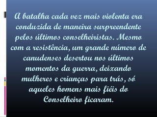 A batalha cada vez mais violenta era
conduzida de maneira surpreendente
pelos últimos conselheiristas. Mesmo
com a resistência, um grande número de
canudenses desertou nos últimos
momentos da guerra, deixando
mulheres e crianças para trás, só
aqueles homens mais fiéis do
Conselheiro ficaram.

 