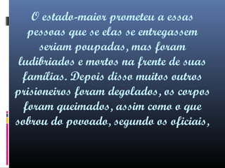 O estado-maior prometeu a essas
pessoas que se elas se entregassem
seriam poupadas, mas foram
ludibriados e mortos na frente de suas
famílias. Depois disso muitos outros
prisioneiros foram degolados, os corpos
foram queimados, assim como o que
sobrou do povoado, segundo os oficiais,

 