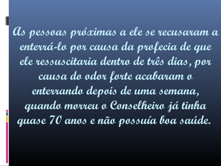 As pessoas próximas a ele se recusaram a
enterrá-lo por causa da profecia de que
ele ressuscitaria dentro de três dias, por
causa do odor forte acabaram o
enterrando depois de uma semana,
quando morreu o Conselheiro já tinha
quase 70 anos e não possuía boa saúde.

 