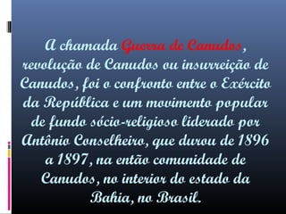 A chamada Guerra de Canudos,
revolução de Canudos ou insurreição de
Canudos, foi o confronto entre o Exército
da República e um movimento popular
de fundo sócio-religioso liderado por
Antônio Conselheiro, que durou de 1896
a 1897, na então comunidade de
Canudos, no interior do estado da
Bahia, no Brasil.

 