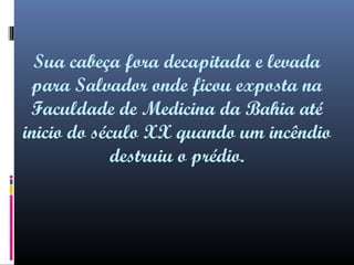 Sua cabeça fora decapitada e levada
para Salvador onde ficou exposta na
Faculdade de Medicina da Bahia até
inicio do século XX quando um incêndio
destruiu o prédio.

 