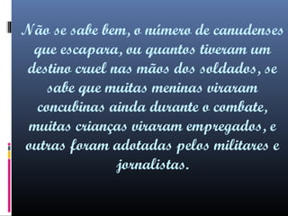 Não se sabe bem, o número de canudenses
que escapara, ou quantos tiveram um
destino cruel nas mãos dos soldados, se
sabe que muitas meninas viraram
concubinas ainda durante o combate,
muitas crianças viraram empregados, e
outras foram adotadas pelos militares e
jornalistas.

 