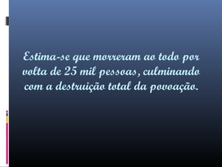Estima-se que morreram ao todo por
volta de 25 mil pessoas, culminando
com a destruição total da povoação.

 