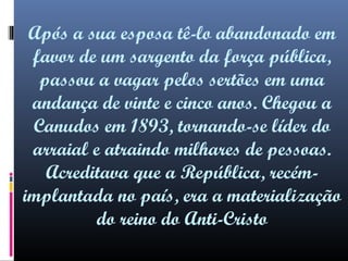 Após a sua esposa tê-lo abandonado em
favor de um sargento da força pública,
passou a vagar pelos sertões em uma
andança de vinte e cinco anos. Chegou a
Canudos em 1893, tornando-se líder do
arraial e atraindo milhares de pessoas.
Acreditava que a República, recémimplantada no país, era a materialização
do reino do Anti-Cristo

 