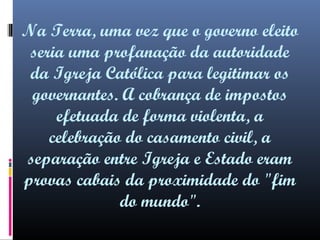 Na Terra, uma vez que o governo eleito
seria uma profanação da autoridade
da Igreja Católica para legitimar os
governantes. A cobrança de impostos
efetuada de forma violenta, a
celebração do casamento civil, a
separação entre Igreja e Estado eram
provas cabais da proximidade do "fim
do mundo".

 