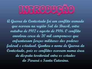 A Guerra do Contestado foi um conflito armado
que ocorreu na região Sul do Brasil, entre
outubro de 1912 e agosto de 1916. O conflito
envolveu cerca de 20 mil camponeses que
enfrentaram forças militares dos poderes
federal e estadual. Ganhou o nome de Guerra do
Contestado, pois os conflitos ocorrem numa área
de disputa territorial entre os estados
do Parará e Santa Catarina.

 