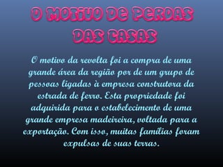 O motivo da revolta foi a compra de uma
grande área da região por de um grupo de
pessoas ligadas à empresa construtora da
estrada de ferro. Esta propriedade foi
adquirida para o estabelecimento de uma
grande empresa madeireira, voltada para a
exportação. Com isso, muitas famílias foram
expulsas de suas terras.

 