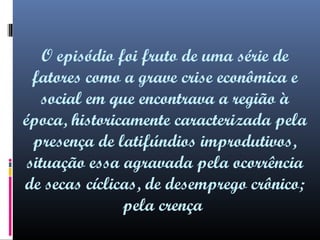 O episódio foi fruto de uma série de
fatores como a grave crise econômica e
social em que encontrava a região à
época, historicamente caracterizada pela
presença de latifúndios improdutivos,
situação essa agravada pela ocorrência
de secas cíclicas, de desemprego crônico;
pela crença

 