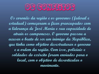 Os coronéis da região e os governos (federal e
estadual) começaram a ficar preocupados com
a liderança de José Maria e sua capacidade de
atrair os camponeses. O governo passou a
acusar o beato de ser um inimigo da República,
que tinha como objetivo desestruturar o governo
e a ordem da região. Com isso, policiais e
soldados do exército foram enviados para o
local, com o objetivo de desarticular o
movimento.

 