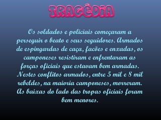 Os soldados e policiais começaram a
perseguir o beato e seus seguidores. Armados
de espingardas de caça, facões e enxadas, os
camponeses resistiram e enfrentaram as
forças oficiais que estavam bem armadas.
Nestes conflitos armados, entre 5 mil e 8 mil
rebeldes, na maioria camponeses, morreram.
As baixas do lado das tropas oficiais foram
bem menores.

 
