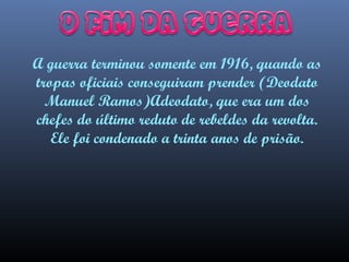 A guerra terminou somente em 1916, quando as
tropas oficiais conseguiram prender (Deodato
Manuel Ramos)Adeodato, que era um dos
chefes do último reduto de rebeldes da revolta.
Ele foi condenado a trinta anos de prisão.

 