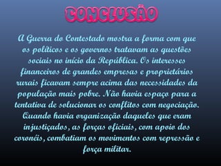 A Guerra do Contestado mostra a forma com que
os políticos e os governos tratavam as questões
sociais no início da República. Os interesses
financeiros de grandes empresas e proprietários
rurais ficavam sempre acima das necessidades da
população mais pobre. Não havia espaço para a
tentativa de solucionar os conflitos com negociação.
Quando havia organização daqueles que eram
injustiçados, as forças oficiais, com apoio dos
coronéis, combatiam os movimentos com repressão e
força militar.

 