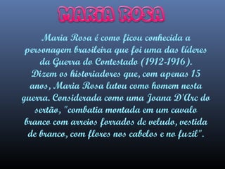 Maria Rosa é como ficou conhecida a
personagem brasileira que foi uma das líderes
da Guerra do Contestado (1912-1916).
Dizem os historiadores que, com apenas 15
anos, Maria Rosa lutou como homem nesta
guerra. Considerada como uma Joana D'Arc do
sertão, "combatia montada em um cavalo
branco com arreios forrados de veludo, vestida
de branco, com flores nos cabelos e no fuzil".

 