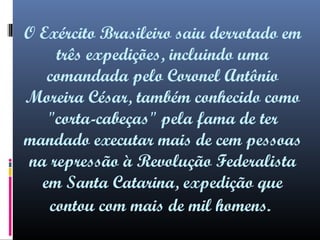 O Exército Brasileiro saiu derrotado em
três expedições, incluindo uma
comandada pelo Coronel Antônio
Moreira César, também conhecido como
"corta-cabeças" pela fama de ter
mandado executar mais de cem pessoas
na repressão à Revolução Federalista
em Santa Catarina, expedição que
contou com mais de mil homens.

 