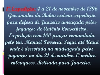 1ª Expedição: 4 a 21 de novembro de 1896
Governador da Bahia ordena expedição
para defesa de Juazeiro ameaçada pelos
jagunços de Antônio Conselheiro.
Expedição com 100 praças comandada
pelo ten. Manuel Ferreira. Segue até Uauá
onde é derrotada na madrugada pelos
jagunços no dia 21 de outubro. O médico
enlouquece. Retirada para Juazeiro.

 