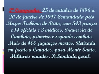2ª Campanha: 25 de outubro de 1896 a
20 de janeiro de 1897 Comandada pelo
Major Frebônio de Brito, com 543 praças
e 14 oficiais e 3 médicos. Travessia do
Cambaio, primeiro e segundo combate.
Mais de 400 jagunços mortos. Retirada
em frente a Canudos, para Monte Santo.
Militares vaiados. Debandada geral.

 