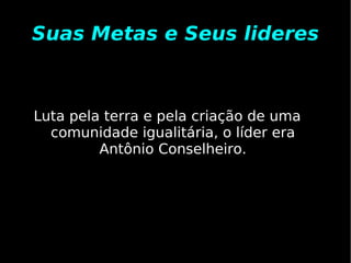 Suas Metas e Seus lideres Luta pela terra e pela criação de uma comunidade igualitária, o líder era Antônio Conselheiro. 