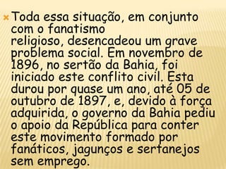  Toda essa situação, em conjunto
 com o fanatismo
 religioso, desencadeou um grave
 problema social. Em novembro de
 1896, no sertão da Bahia, foi
 iniciado este conflito civil. Esta
 durou por quase um ano, até 05 de
 outubro de 1897, e, devido à força
 adquirida, o governo da Bahia pediu
 o apoio da República para conter
 este movimento formado por
 fanáticos, jagunços e sertanejos
 sem emprego.
 