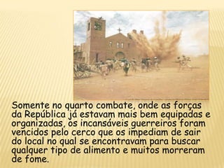 Somente no quarto combate, onde as forças
da República já estavam mais bem equipadas e
organizadas, os incansáveis guerreiros foram
vencidos pelo cerco que os impediam de sair
do local no qual se encontravam para buscar
qualquer tipo de alimento e muitos morreram
de fome.
 