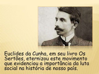 Euclides da Cunha, em seu livro Os
Sertões, eternizou este movimento
que evidenciou a importância da luta
social na história de nosso país.
 