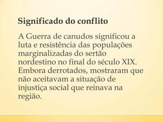 Significado do conflito
A Guerra de canudos significou a
luta e resistência das populações
marginalizadas do sertão
nordestino no final do século XIX.
Embora derrotados, mostraram que
não aceitavam a situação de
injustiça social que reinava na
região.
 