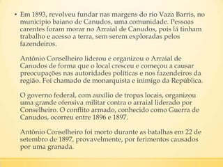 ▪ Em 1893, revolveu fundar nas margens do rio Vaza Barris, no
município baiano de Canudos, uma comunidade. Pessoas
carentes foram morar no Arraial de Canudos, pois lá tinham
trabalho e acesso a terra, sem serem exploradas pelos
fazendeiros.
Antônio Conselheiro liderou e organizou o Arraial de
Canudos de forma que o local cresceu e começou a causar
preocupações nas autoridades políticas e nos fazendeiros da
região. Foi chamado de monarquista e inimigo da República.
O governo federal, com auxílio de tropas locais, organizou
uma grande ofensiva militar contra o arraial liderado por
Conselheiro. O conflito armado, conhecido como Guerra de
Canudos, ocorreu entre 1896 e 1897.
Antônio Conselheiro foi morto durante as batalhas em 22 de
setembro de 1897, provavelmente, por ferimentos causados
por uma granada.
 