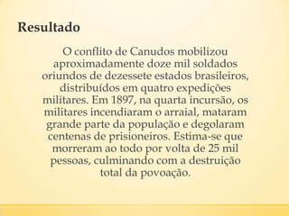 Resultado
O conflito de Canudos mobilizou
aproximadamente doze mil soldados
oriundos de dezessete estados brasileiros,
distribuídos em quatro expedições
militares. Em 1897, na quarta incursão, os
militares incendiaram o arraial, mataram
grande parte da população e degolaram
centenas de prisioneiros. Estima-se que
morreram ao todo por volta de 25 mil
pessoas, culminando com a destruição
total da povoação.
 