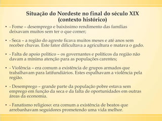 Situação do Nordeste no final do século XIX
(contexto histórico)
▪ - Fome – desemprego e baixíssimo rendimento das famílias
deixavam muitos sem ter o que comer;
▪ - Seca – a região do agreste ficava muitos meses e até anos sem
receber chuvas. Este fator dificultava a agricultura e matava o gado.
▪ - Falta de apoio político – os governantes e políticos da região não
davam a mínima atenção para as populações carentes;
▪ - Violência – era comum a existência de grupos armados que
trabalhavam para latifundiários. Estes espalhavam a violência pela
região.
▪ - Desemprego – grande parte da população pobre estava sem
emprego em função da seca e da falta de oportunidades em outras
áreas da economia.
▪ - Fanatismo religioso: era comum a existência de beatos que
arrebanhavam seguidores prometendo uma vida melhor.
 