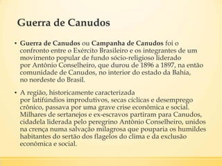 Guerra de Canudos
▪ Guerra de Canudos ou Campanha de Canudos foi o
confronto entre o Exército Brasileiro e os integrantes de um
movimento popular de fundo sócio-religioso liderado
por Antônio Conselheiro, que durou de 1896 a 1897, na então
comunidade de Canudos, no interior do estado da Bahia,
no nordeste do Brasil.
▪ A região, historicamente caracterizada
por latifúndios improdutivos, secas cíclicas e desemprego
crônico, passava por uma grave crise econômica e social.
Milhares de sertanejos e ex-escravos partiram para Canudos,
cidadela liderada pelo peregrino Antônio Conselheiro, unidos
na crença numa salvação milagrosa que pouparia os humildes
habitantes do sertão dos flagelos do clima e da exclusão
econômica e social.
 