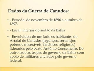 Dados da Guerra de Canudos:
▪ - Período: de novembro de 1896 a outubro de
1897.
▪ - Local: interior do sertão da Bahia
▪ - Envolvidos: de um lado os habitantes do
Arraial de Canudos (jagunços, sertanejos
pobres e miseráveis, fanáticos religiosos)
liderados pelo beato Antônio Conselheiro. Do
outro lado as tropas do governo da Bahia com
apoio de militares enviados pelo governo
federal.
 