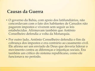 Causas da Guerra
▪ O governo da Bahia, com apoio dos latifundiários, não
concordavam com o fato dos habitantes de Canudos não
pagarem impostos e viverem sem seguir as leis
estabelecidas. Afirmavam também que Antônio
Conselheiro defendia a volta da Monarquia.
▪ Por outro lado, Antônio Conselheiro defendia o fim da
cobrança dos impostos e era contrário ao casamento civil.
Ele afirma ser um enviado de Deus que deveria liderar o
movimento contra as diferenças e injustiças sociais. Era
também um crítico do sistema republicano, como ele
funcionava no período.
 