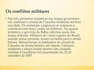 Os conflitos militares
▪ Nas três primeiras tentativas das tropas governistas
em combater o arraial de Canudos nenhuma foi bem
sucedida. Os sertanejos e jagunços se armaram e
resistiram com força contra os militares. Na quarta
tentativa, o governo da Bahia solicitou apoio das
tropas federais. Militares de várias regiões do Brasil,
usando armas pesadas, foram enviados para o sertão
baiano. Massacraram os habitantes do arraial de
Canudos de forma brutal e até injusta. Crianças,
mulheres e idosos foram mortos sem piedade.
Antônio Conselheiro foi assassinado em 22 de
setembro de 1897.
 