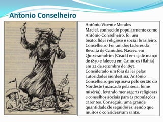 Antonio Conselheiro
Antônio Vicente Mendes
Maciel, conhecido popularmente como
Antônio Conselheiro, foi um
beato, líder religioso e social brasileiro.
Conselheiro Foi um dos Líderes da
Revolta de Canudos. Nasceu em
Quixeramobim (Ceará) em 13 de março
de 1830 e faleceu em Canudos (Bahia)
em 22 de setembro de 1897.
Considerado um fora da lei pelas
autoridades nordestina, Antônio
Conselheiro peregrinava pelo sertão do
Nordeste (marcado pela seca, fome
miséria), levando mensagens religiosas
e conselhos sociais para as populações
carentes. Conseguiu uma grande
quantidade de seguidores, sendo que
muitos o consideravam santo.
 