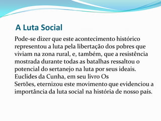 A Luta Social
Pode-se dizer que este acontecimento histórico
representou a luta pela libertação dos pobres que
viviam na zona rural, e, também, que a resistência
mostrada durante todas as batalhas ressaltou o
potencial do sertanejo na luta por seus ideais.
Euclides da Cunha, em seu livro Os
Sertões, eternizou este movimento que evidenciou a
importância da luta social na história de nosso país.
 