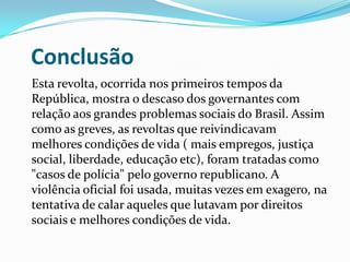 Conclusão
Esta revolta, ocorrida nos primeiros tempos da
República, mostra o descaso dos governantes com
relação aos grandes problemas sociais do Brasil. Assim
como as greves, as revoltas que reivindicavam
melhores condições de vida ( mais empregos, justiça
social, liberdade, educação etc), foram tratadas como
"casos de polícia" pelo governo republicano. A
violência oficial foi usada, muitas vezes em exagero, na
tentativa de calar aqueles que lutavam por direitos
sociais e melhores condições de vida.
 