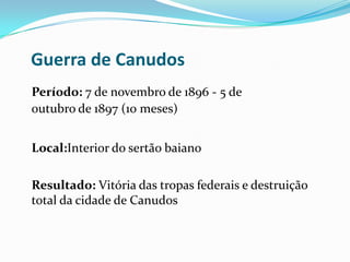 Guerra de Canudos
Período: 7 de novembro de 1896 - 5 de
outubro de 1897 (10 meses)
Local:Interior do sertão baiano
Resultado: Vitória das tropas federais e destruição
total da cidade de Canudos
 