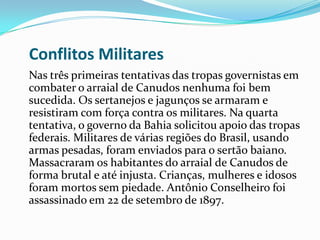 Conflitos Militares
Nas três primeiras tentativas das tropas governistas em
combater o arraial de Canudos nenhuma foi bem
sucedida. Os sertanejos e jagunços se armaram e
resistiram com força contra os militares. Na quarta
tentativa, o governo da Bahia solicitou apoio das tropas
federais. Militares de várias regiões do Brasil, usando
armas pesadas, foram enviados para o sertão baiano.
Massacraram os habitantes do arraial de Canudos de
forma brutal e até injusta. Crianças, mulheres e idosos
foram mortos sem piedade. Antônio Conselheiro foi
assassinado em 22 de setembro de 1897.
 