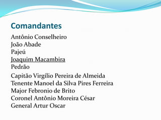 Comandantes
Antônio Conselheiro
João Abade
Pajeú
Joaquim Macambira
Pedrão
Capitão Virgílio Pereira de Almeida
Tenente Manoel da Silva Pires Ferreira
Major Febronio de Brito
Coronel Antônio Moreira César
General Artur Oscar
 