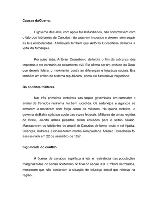 Causas da Guerra:
O governo da Bahia, com apoio dos latifundiários, não concordavam com
o fato dos habitantes de Canudos não pagarem impostos e viverem sem seguir
as leis estabelecidas. Afirmavam também que Antônio Conselheiro defendia a
volta da Monarquia.
Por outro lado, Antônio Conselheiro defendia o fim da cobrança dos
impostos e era contrário ao casamento civil. Ele afirma ser um enviado de Deus
que deveria liderar o movimento contra as diferenças e injustiças sociais. Era
também um crítico do sistema republicano, como ele funcionava no período.
Os conflitos militares
Nas três primeiras tentativas das tropas governistas em combater o
arraial de Canudos nenhuma foi bem sucedida. Os sertanejos e jagunços se
armaram e resistiram com força contra os militares. Na quarta tentativa, o
governo da Bahia solicitou apoio das tropas federais. Militares de várias regiões
do Brasil, usando armas pesadas, foram enviados para o sertão baiano.
Massacraram os habitantes do arraial de Canudos de forma brutal e até injusta.
Crianças, mulheres e idosos foram mortos sem piedade. Antônio Conselheiro foi
assassinado em 22 de setembro de 1897.
Significado do conflito
A Guerra de canudos significou a luta e resistência das populações
marginalizadas do sertão nordestino no final do século XIX. Embora derrotados,
mostraram que não aceitavam a situação de injustiça social que reinava na
região.
 