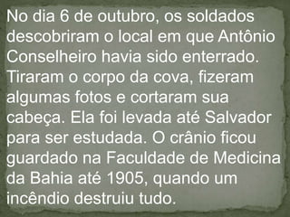 No dia 6 de outubro, os soldados
descobriram o local em que Antônio
Conselheiro havia sido enterrado.
Tiraram o corpo da cova, fizeram
algumas fotos e cortaram sua
cabeça. Ela foi levada até Salvador
para ser estudada. O crânio ficou
guardado na Faculdade de Medicina
da Bahia até 1905, quando um
incêndio destruiu tudo.
 
