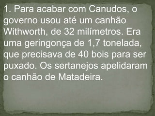 1. Para acabar com Canudos, o
governo usou até um canhão
Withworth, de 32 milímetros. Era
uma geringonça de 1,7 tonelada,
que precisava de 40 bois para ser
puxado. Os sertanejos apelidaram
o canhão de Matadeira.
 