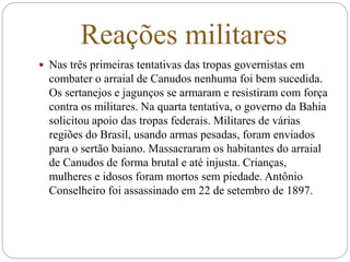 Reações militares
 Nas três primeiras tentativas das tropas governistas em
combater o arraial de Canudos nenhuma foi bem sucedida.
Os sertanejos e jagunços se armaram e resistiram com força
contra os militares. Na quarta tentativa, o governo da Bahia
solicitou apoio das tropas federais. Militares de várias
regiões do Brasil, usando armas pesadas, foram enviados
para o sertão baiano. Massacraram os habitantes do arraial
de Canudos de forma brutal e até injusta. Crianças,
mulheres e idosos foram mortos sem piedade. Antônio
Conselheiro foi assassinado em 22 de setembro de 1897.
 