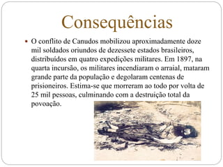Consequências
 O conflito de Canudos mobilizou aproximadamente doze
mil soldados oriundos de dezessete estados brasileiros,
distribuídos em quatro expedições militares. Em 1897, na
quarta incursão, os militares incendiaram o arraial, mataram
grande parte da população e degolaram centenas de
prisioneiros. Estima-se que morreram ao todo por volta de
25 mil pessoas, culminando com a destruição total da
povoação.
 