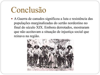 Conclusão
 A Guerra de canudos significou a luta e resistência das
populações marginalizadas do sertão nordestino no
final do século XIX. Embora derrotados, mostraram
que não aceitavam a situação de injustiça social que
reinava na região.
 